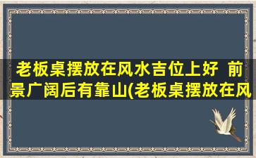 老板桌摆放在风水吉位上好  前景广阔后有靠山(老板桌摆放在风水吉位，前景广阔，又靠山为中心，事业稳步发展)